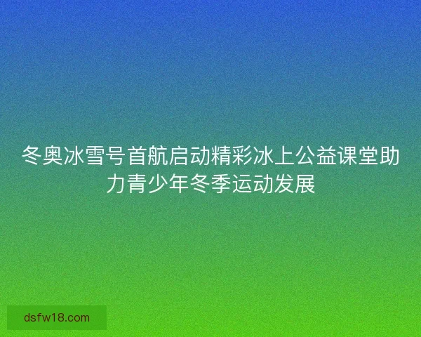冬奥冰雪号首航启动精彩冰上公益课堂助力青少年冬季运动发展