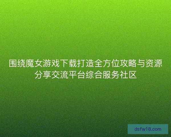 围绕魔女游戏下载打造全方位攻略与资源分享交流平台综合服务社区