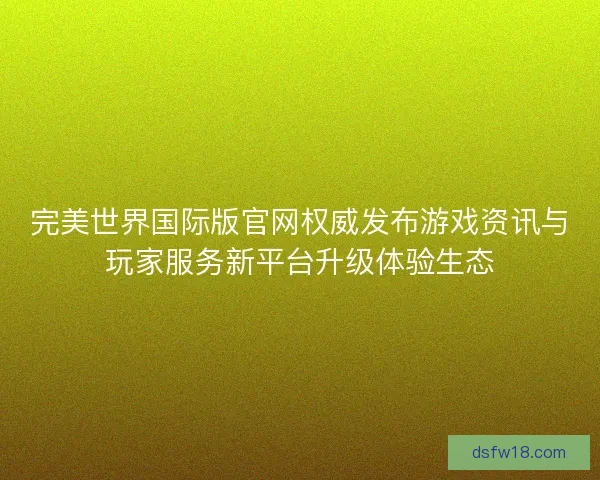 完美世界国际版官网权威发布游戏资讯与玩家服务新平台升级体验生态