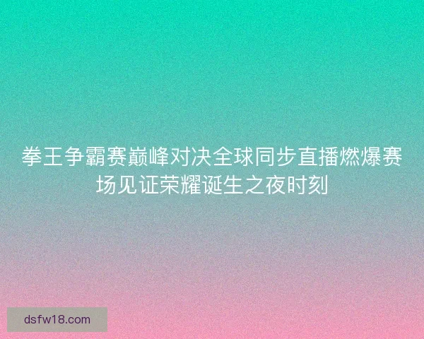 拳王争霸赛巅峰对决全球同步直播燃爆赛场见证荣耀诞生之夜时刻