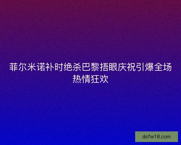 菲尔米诺补时绝杀巴黎捂眼庆祝引爆全场热情狂欢