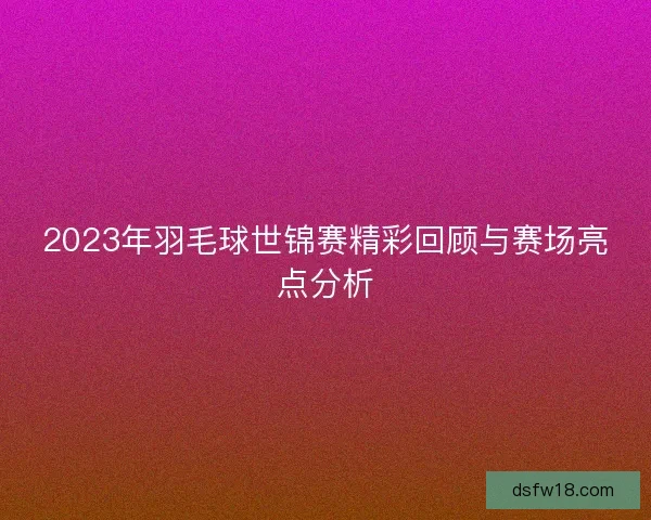 2023年羽毛球世锦赛精彩回顾与赛场亮点分析