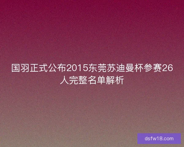 国羽正式公布2015东莞苏迪曼杯参赛26人完整名单解析