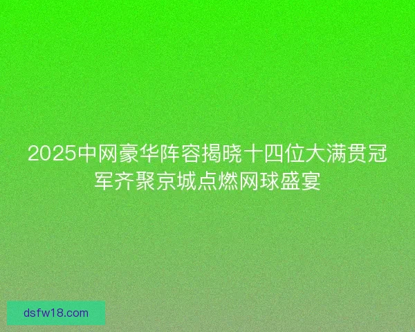 2025中网豪华阵容揭晓十四位大满贯冠军齐聚京城点燃网球盛宴