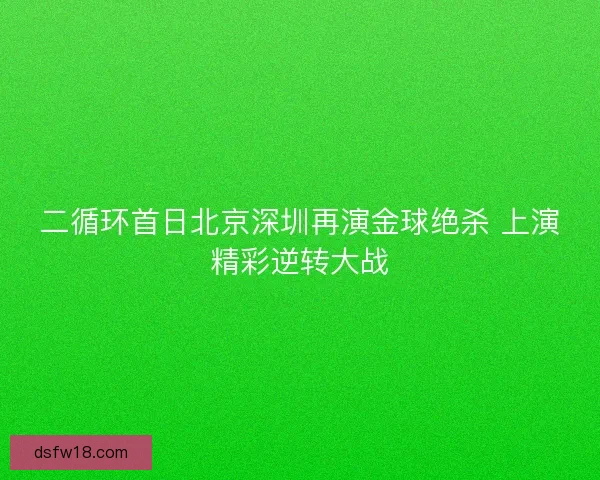 二循环首日北京深圳再演金球绝杀 上演精彩逆转大战