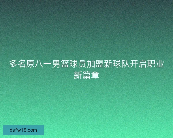 多名原八一男篮球员加盟新球队开启职业新篇章