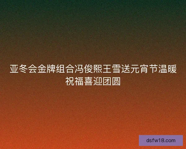 亚冬会金牌组合冯俊熙王雪送元宵节温暖祝福喜迎团圆