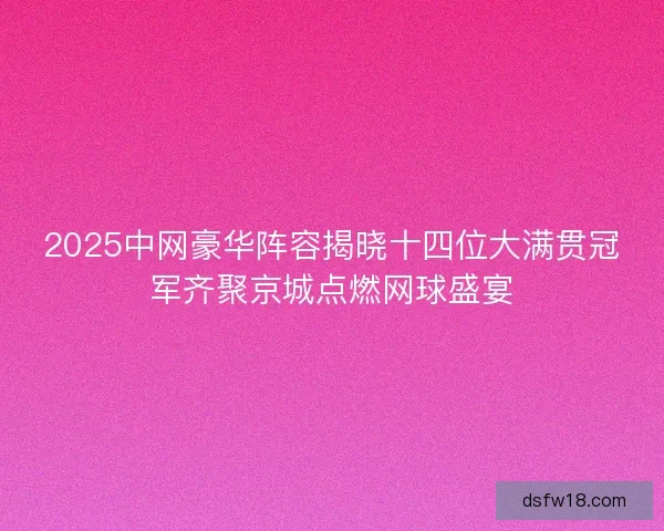 2025中网豪华阵容揭晓十四位大满贯冠军齐聚京城点燃网球盛宴