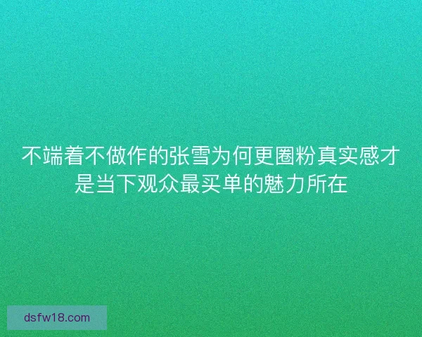 不端着不做作的张雪为何更圈粉真实感才是当下观众最买单的魅力所在