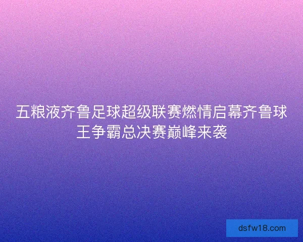 五粮液齐鲁足球超级联赛燃情启幕齐鲁球王争霸总决赛巅峰来袭