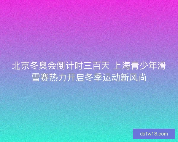 北京冬奥会倒计时三百天 上海青少年滑雪赛热力开启冬季运动新风尚
