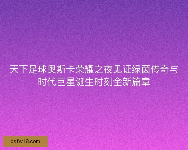 天下足球奥斯卡荣耀之夜见证绿茵传奇与时代巨星诞生时刻全新篇章