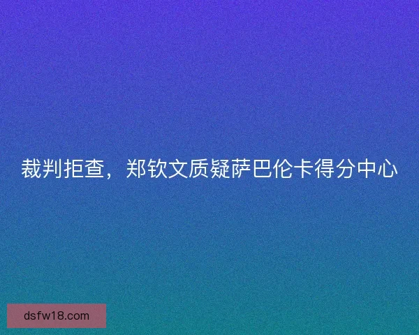 裁判拒查，郑钦文质疑萨巴伦卡得分中心