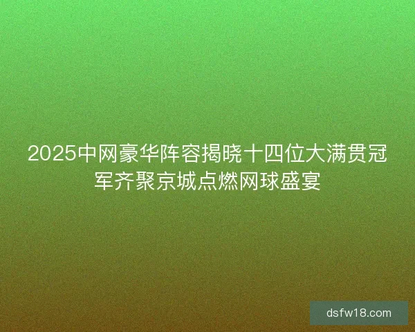 2025中网豪华阵容揭晓十四位大满贯冠军齐聚京城点燃网球盛宴