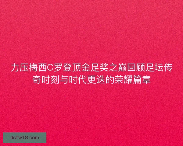 力压梅西C罗登顶金足奖之巅回顾足坛传奇时刻与时代更迭的荣耀篇章