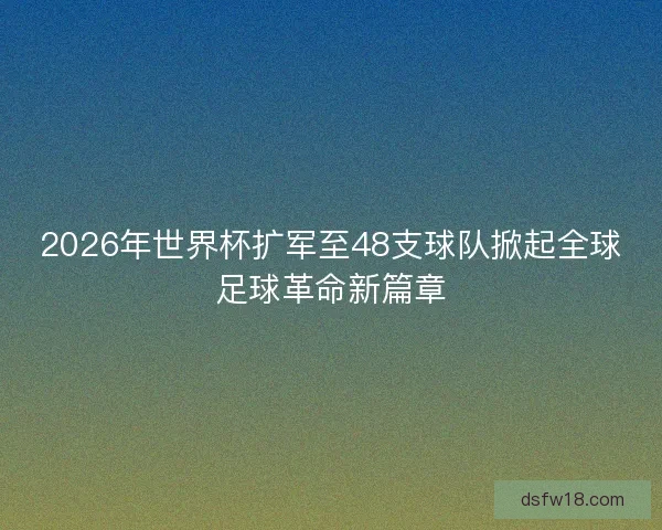 2026年世界杯扩军至48支球队掀起全球足球革命新篇章