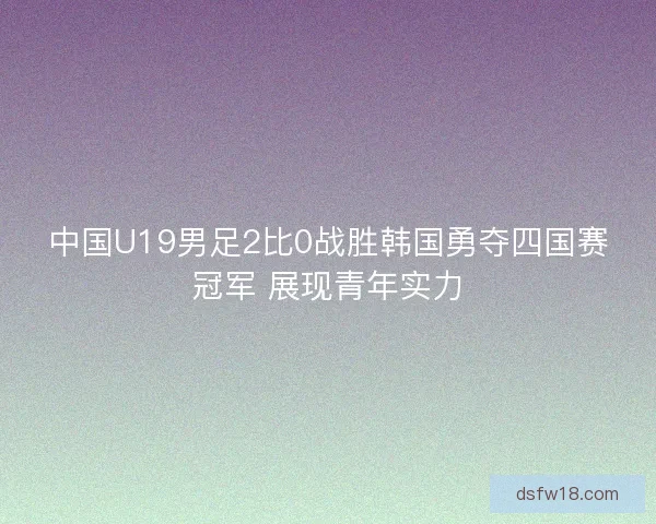 中国U19男足2比0战胜韩国勇夺四国赛冠军 展现青年实力