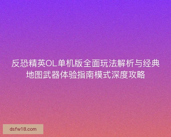 反恐精英OL单机版全面玩法解析与经典地图武器体验指南模式深度攻略