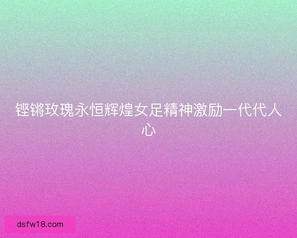 铿锵玫瑰永恒辉煌女足精神激励一代代人心