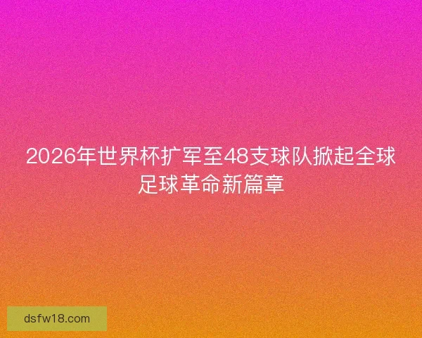 2026年世界杯扩军至48支球队掀起全球足球革命新篇章
