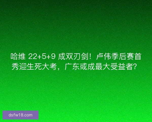 哈维 22+5+9 成双刃剑！卢伟季后赛首秀迎生死大考，广东或成最大受益者？