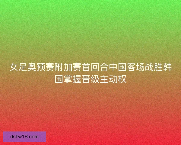 女足奥预赛附加赛首回合中国客场战胜韩国掌握晋级主动权